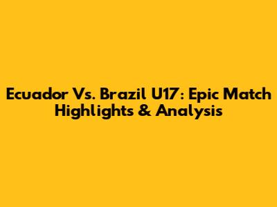 Ecuador Vs. Brazil U17: Epic Match Highlights & Analysis